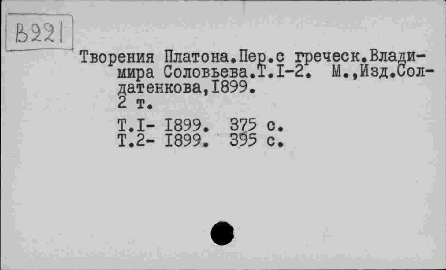 ﻿Б22І
Творения Платона.Пер.с греческ.Владимира Соловьева.!.1-2. М.,Изд.Сол-датенкова,1899.
2 т.
T.I- 1899. 375 с.
Т.2- 1899. 395 с.